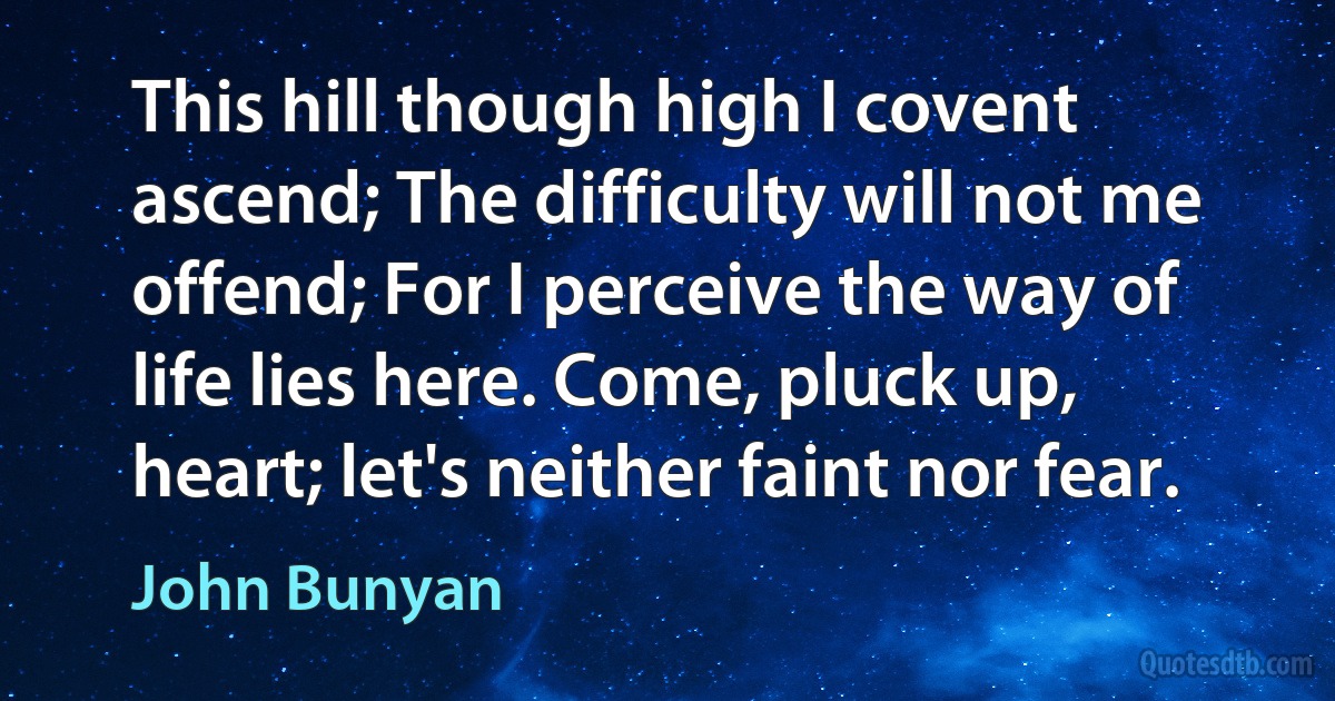 This hill though high I covent ascend; The difficulty will not me offend; For I perceive the way of life lies here. Come, pluck up, heart; let's neither faint nor fear. (John Bunyan)