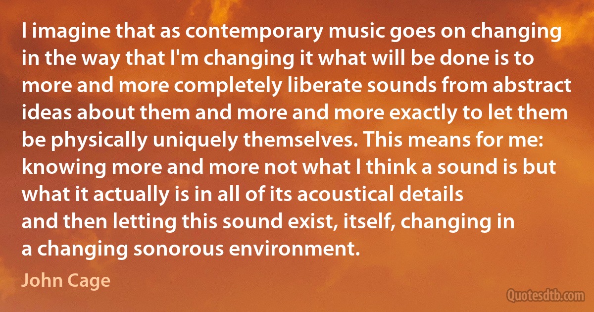 I imagine that as contemporary music goes on changing in the way that I'm changing it what will be done is to more and more completely liberate sounds from abstract ideas about them and more and more exactly to let them be physically uniquely themselves. This means for me: knowing more and more not what I think a sound is but what it actually is in all of its acoustical details and then letting this sound exist, itself, changing in a changing sonorous environment. (John Cage)