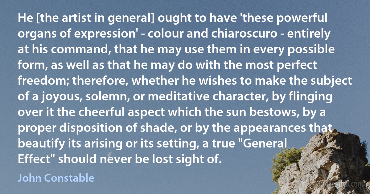 He [the artist in general] ought to have 'these powerful organs of expression' - colour and chiaroscuro - entirely at his command, that he may use them in every possible form, as well as that he may do with the most perfect freedom; therefore, whether he wishes to make the subject of a joyous, solemn, or meditative character, by flinging over it the cheerful aspect which the sun bestows, by a proper disposition of shade, or by the appearances that beautify its arising or its setting, a true "General Effect" should never be lost sight of. (John Constable)