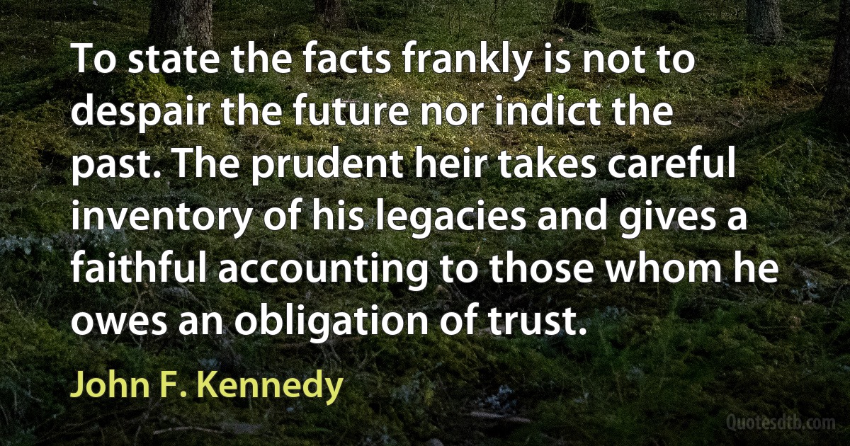 To state the facts frankly is not to despair the future nor indict the past. The prudent heir takes careful inventory of his legacies and gives a faithful accounting to those whom he owes an obligation of trust. (John F. Kennedy)