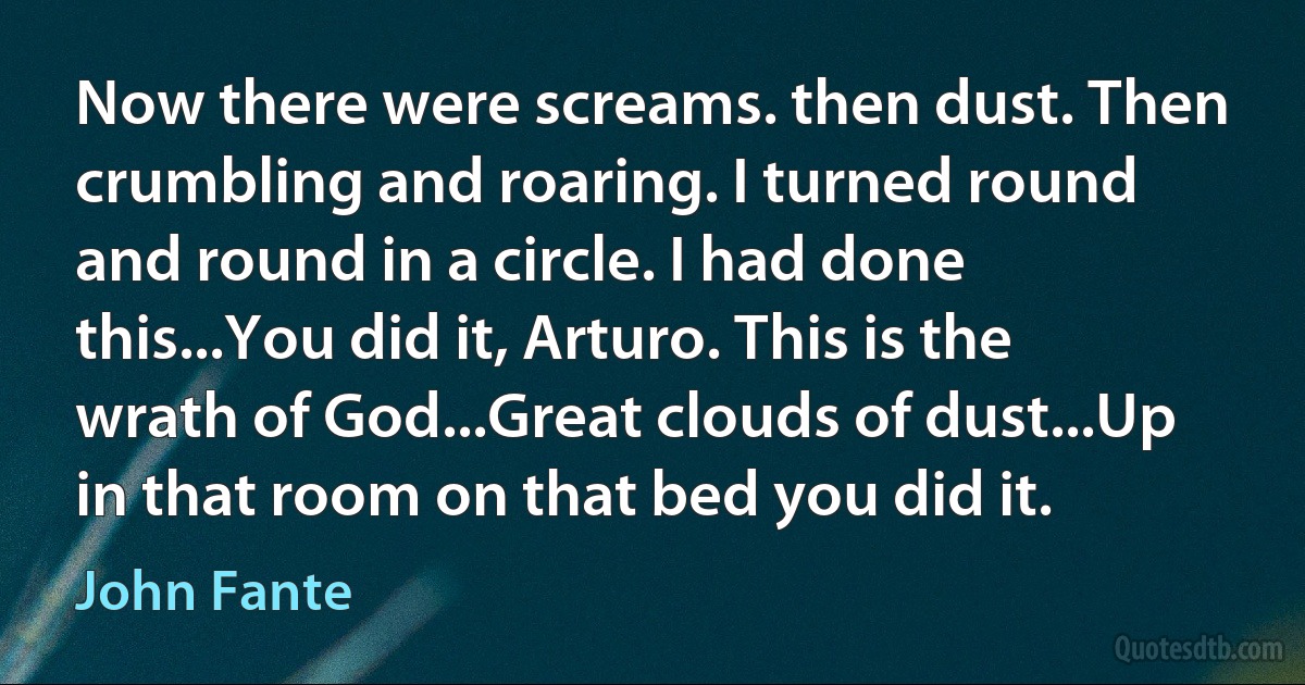 Now there were screams. then dust. Then crumbling and roaring. I turned round and round in a circle. I had done this...You did it, Arturo. This is the wrath of God...Great clouds of dust...Up in that room on that bed you did it. (John Fante)