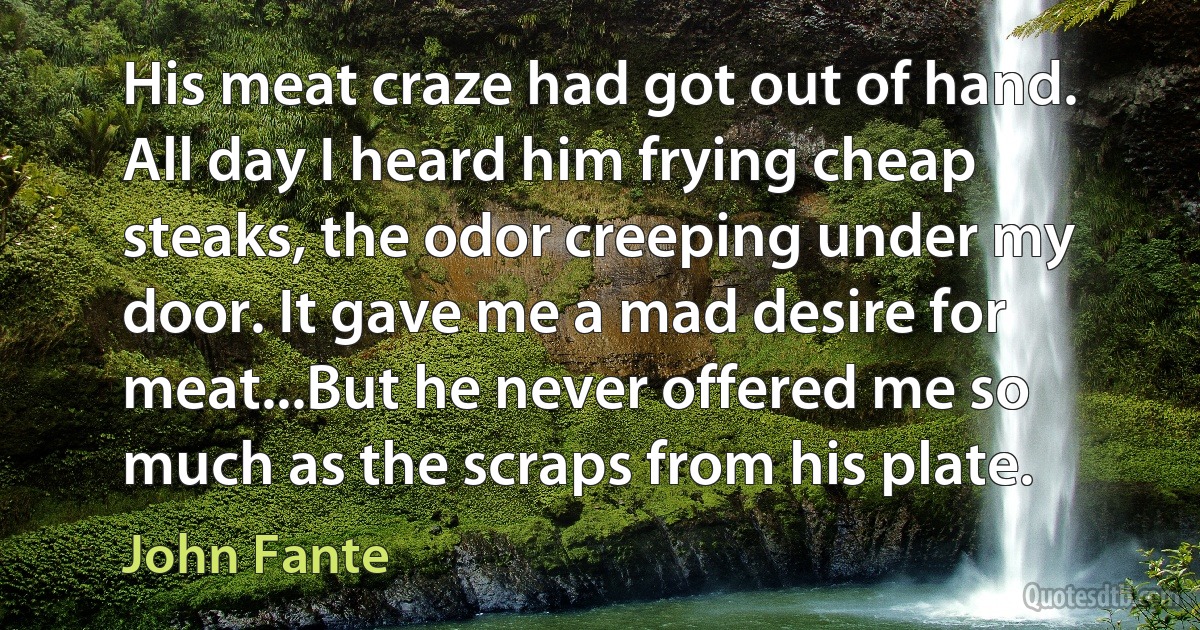 His meat craze had got out of hand. All day I heard him frying cheap steaks, the odor creeping under my door. It gave me a mad desire for meat...But he never offered me so much as the scraps from his plate. (John Fante)