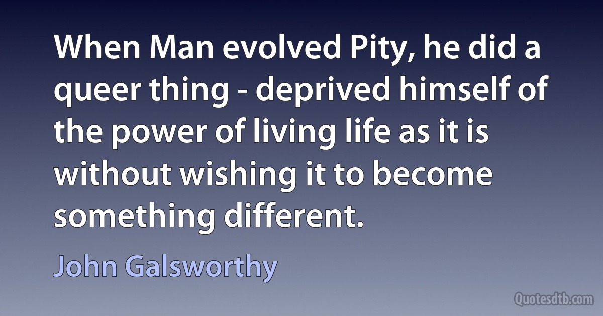 When Man evolved Pity, he did a queer thing - deprived himself of the power of living life as it is without wishing it to become something different. (John Galsworthy)