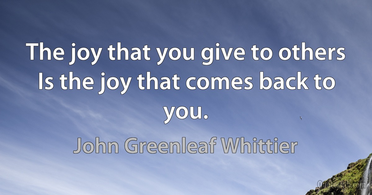 The joy that you give to others
Is the joy that comes back to you. (John Greenleaf Whittier)