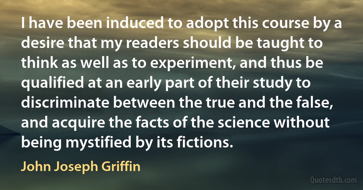 I have been induced to adopt this course by a desire that my readers should be taught to think as well as to experiment, and thus be qualified at an early part of their study to discriminate between the true and the false, and acquire the facts of the science without being mystified by its fictions. (John Joseph Griffin)