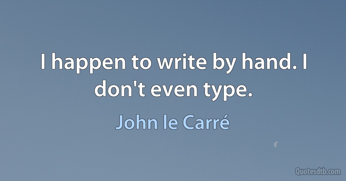 I happen to write by hand. I don't even type. (John le Carré)