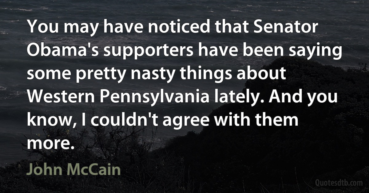 You may have noticed that Senator Obama's supporters have been saying some pretty nasty things about Western Pennsylvania lately. And you know, I couldn't agree with them more. (John McCain)