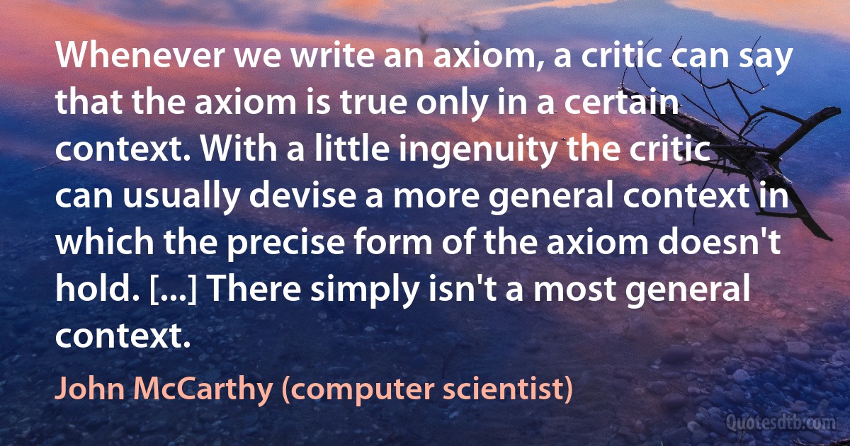 Whenever we write an axiom, a critic can say that the axiom is true only in a certain context. With a little ingenuity the critic can usually devise a more general context in which the precise form of the axiom doesn't hold. [...] There simply isn't a most general context. (John McCarthy (computer scientist))