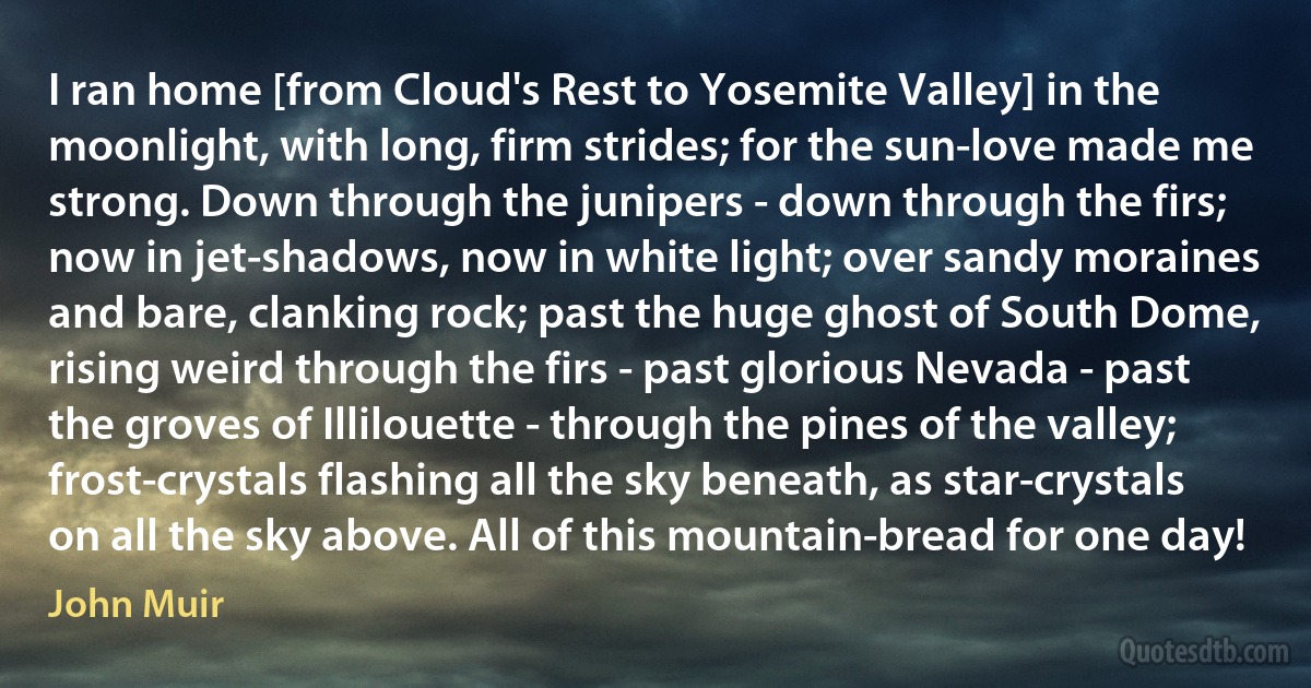 I ran home [from Cloud's Rest to Yosemite Valley] in the moonlight, with long, firm strides; for the sun-love made me strong. Down through the junipers - down through the firs; now in jet-shadows, now in white light; over sandy moraines and bare, clanking rock; past the huge ghost of South Dome, rising weird through the firs - past glorious Nevada - past the groves of Illilouette - through the pines of the valley; frost-crystals flashing all the sky beneath, as star-crystals on all the sky above. All of this mountain-bread for one day! (John Muir)