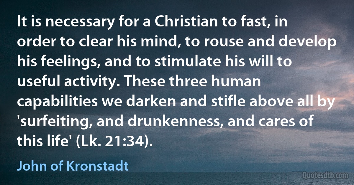 It is necessary for a Christian to fast, in order to clear his mind, to rouse and develop his feelings, and to stimulate his will to useful activity. These three human capabilities we darken and stifle above all by 'surfeiting, and drunkenness, and cares of this life' (Lk. 21:34). (John of Kronstadt)