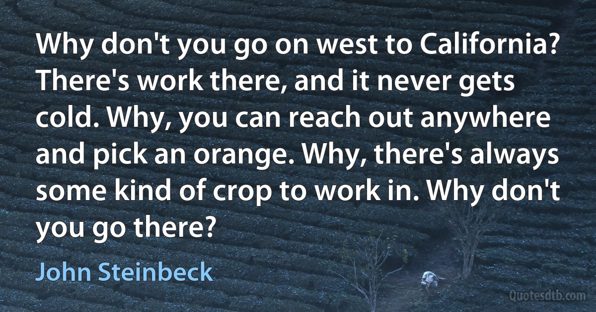 Why don't you go on west to California? There's work there, and it never gets cold. Why, you can reach out anywhere and pick an orange. Why, there's always some kind of crop to work in. Why don't you go there? (John Steinbeck)