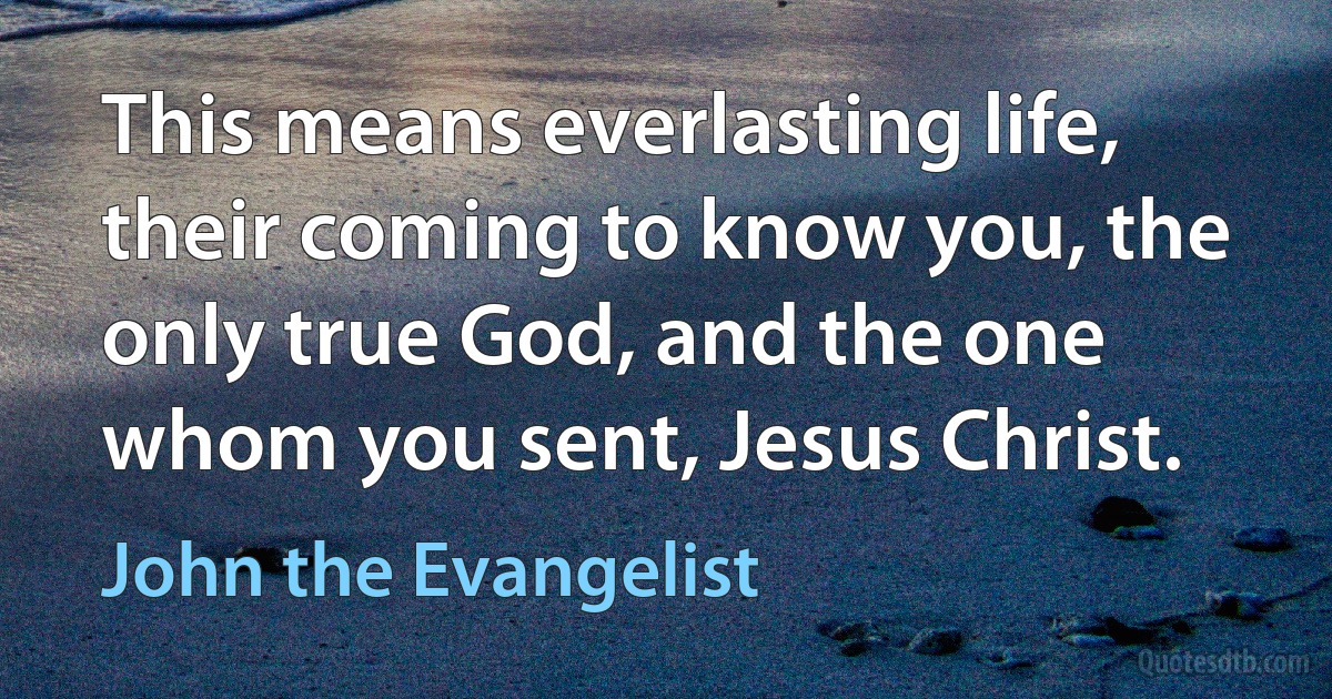 This means everlasting life, their coming to know you, the only true God, and the one whom you sent, Jesus Christ. (John the Evangelist)