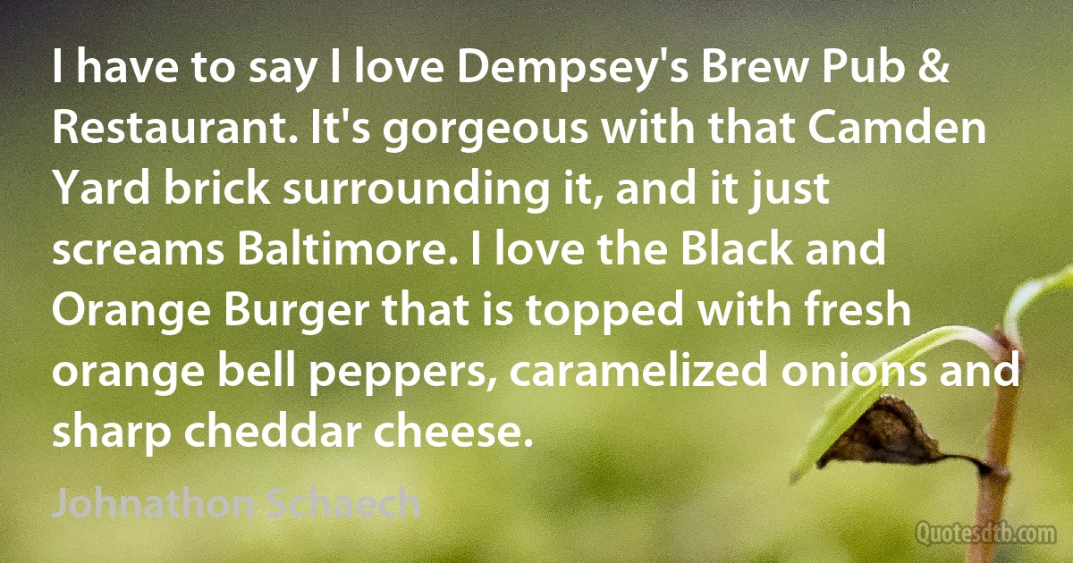 I have to say I love Dempsey's Brew Pub & Restaurant. It's gorgeous with that Camden Yard brick surrounding it, and it just screams Baltimore. I love the Black and Orange Burger that is topped with fresh orange bell peppers, caramelized onions and sharp cheddar cheese. (Johnathon Schaech)