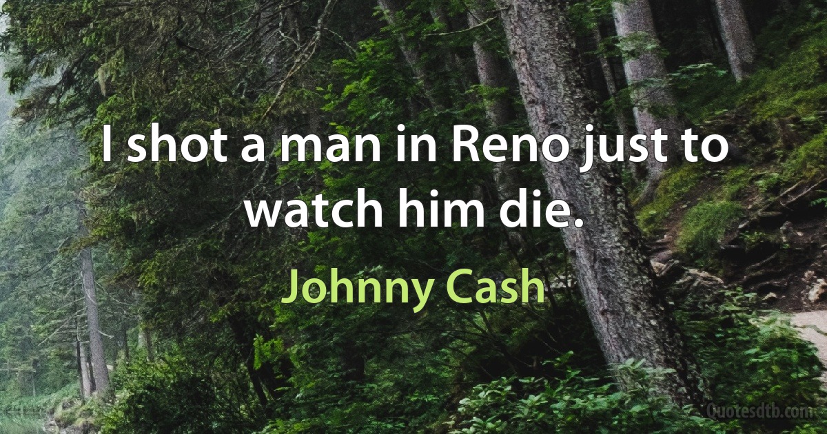 I shot a man in Reno just to watch him die. (Johnny Cash)