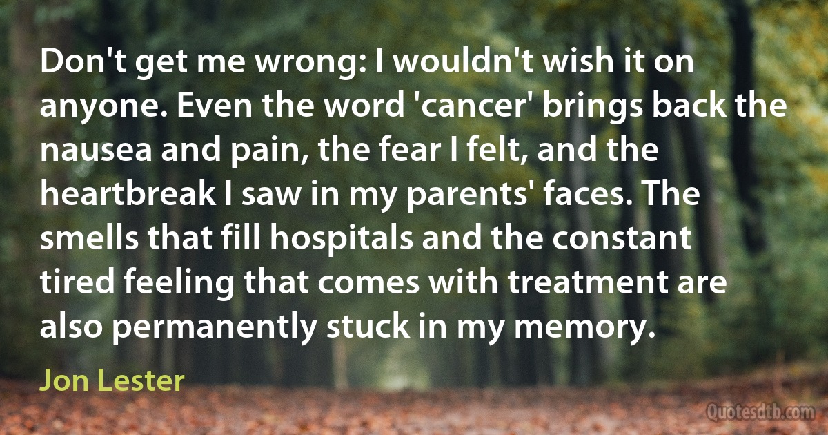 Don't get me wrong: I wouldn't wish it on anyone. Even the word 'cancer' brings back the nausea and pain, the fear I felt, and the heartbreak I saw in my parents' faces. The smells that fill hospitals and the constant tired feeling that comes with treatment are also permanently stuck in my memory. (Jon Lester)