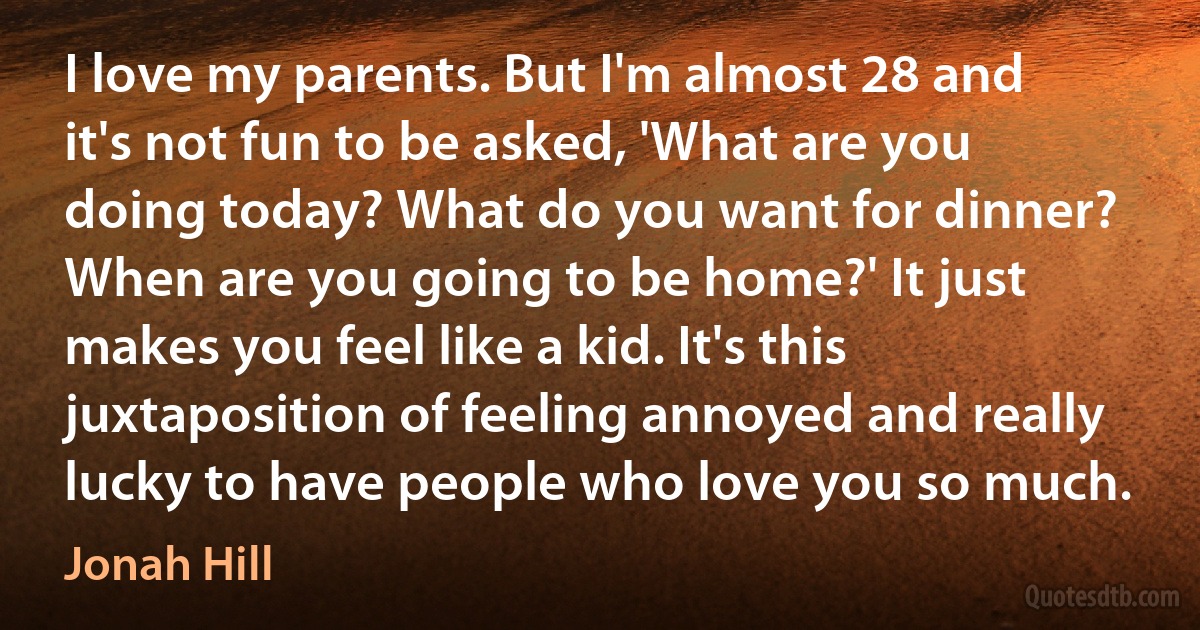 I love my parents. But I'm almost 28 and it's not fun to be asked, 'What are you doing today? What do you want for dinner? When are you going to be home?' It just makes you feel like a kid. It's this juxtaposition of feeling annoyed and really lucky to have people who love you so much. (Jonah Hill)