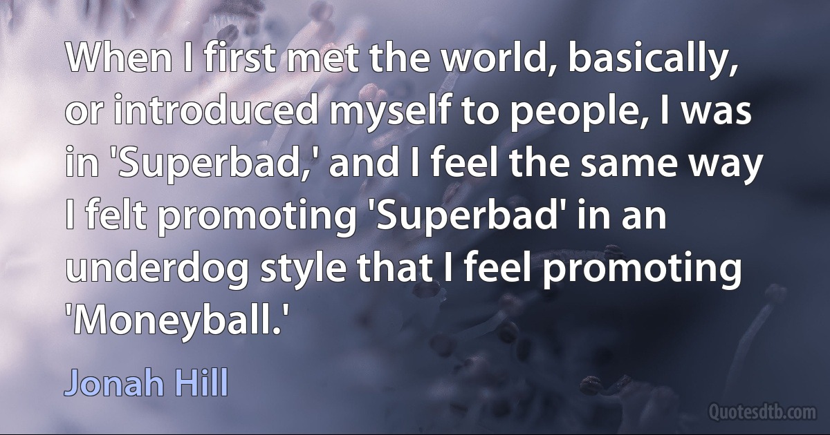 When I first met the world, basically, or introduced myself to people, I was in 'Superbad,' and I feel the same way I felt promoting 'Superbad' in an underdog style that I feel promoting 'Moneyball.' (Jonah Hill)