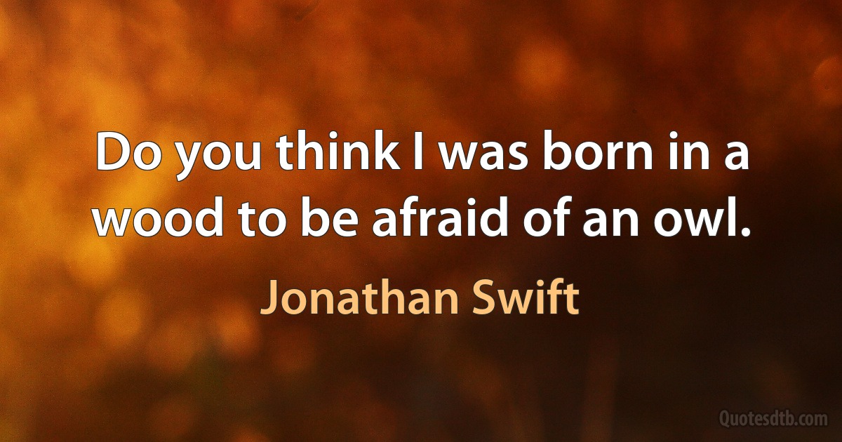 Do you think I was born in a wood to be afraid of an owl. (Jonathan Swift)