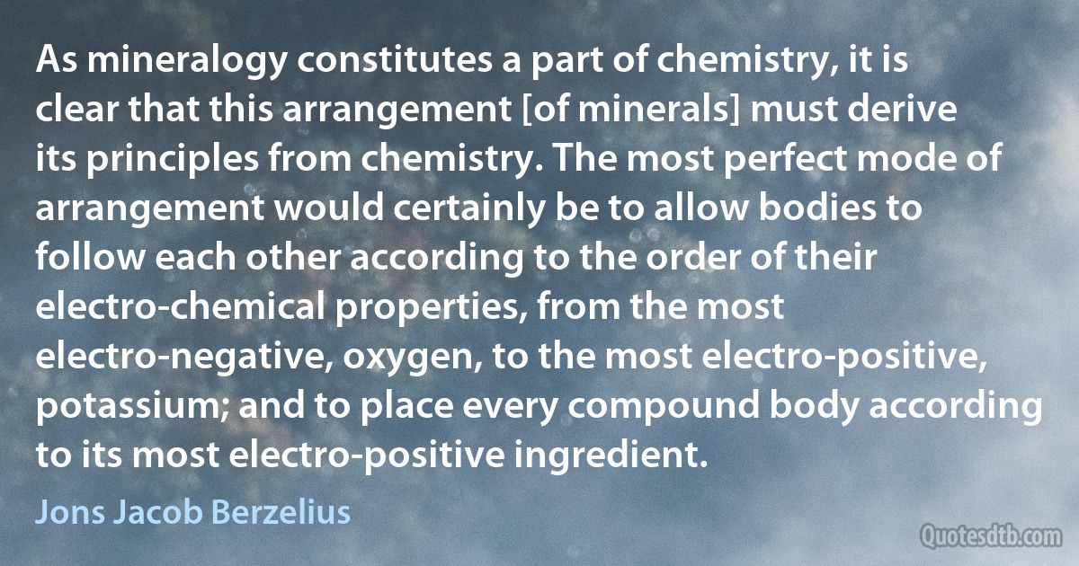 As mineralogy constitutes a part of chemistry, it is clear that this arrangement [of minerals] must derive its principles from chemistry. The most perfect mode of arrangement would certainly be to allow bodies to follow each other according to the order of their electro-chemical properties, from the most electro-negative, oxygen, to the most electro-positive, potassium; and to place every compound body according to its most electro-positive ingredient. (Jons Jacob Berzelius)