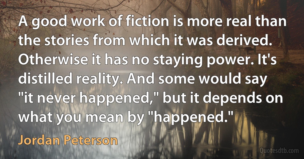 A good work of fiction is more real than the stories from which it was derived. Otherwise it has no staying power. It's distilled reality. And some would say "it never happened," but it depends on what you mean by "happened." (Jordan Peterson)