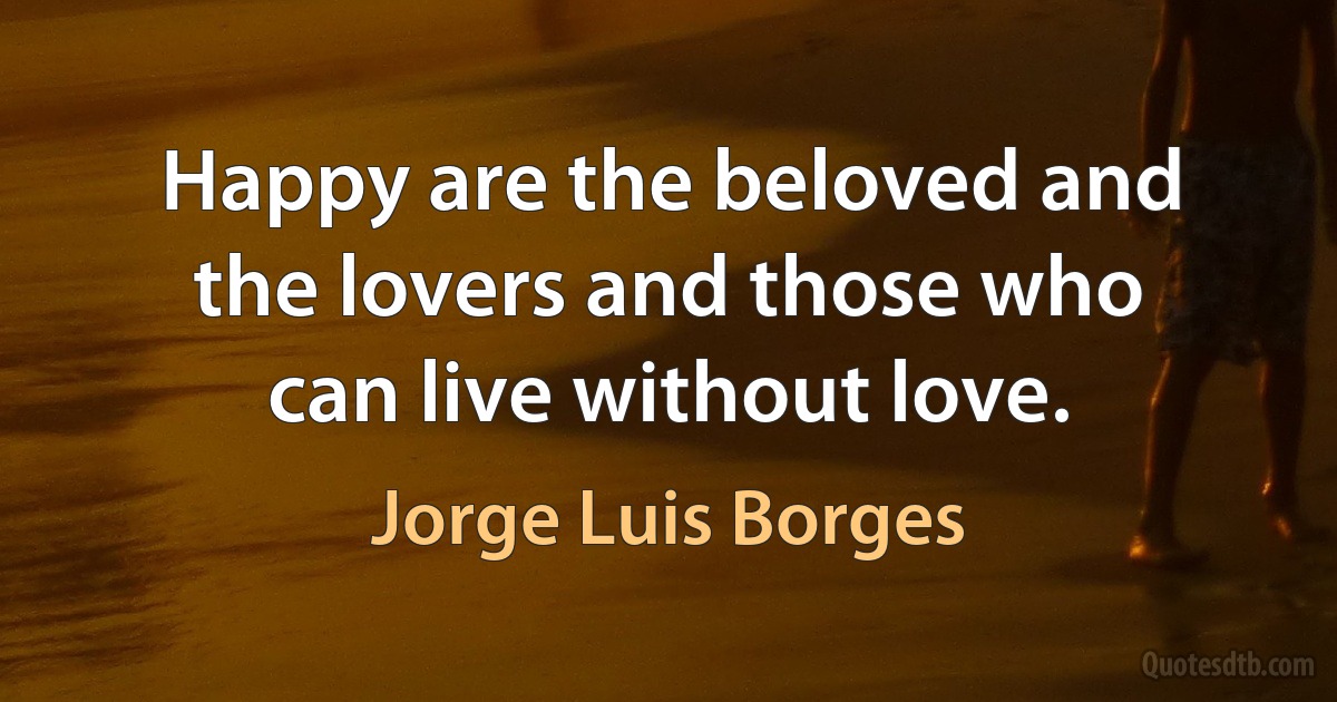 Happy are the beloved and the lovers and those who can live without love. (Jorge Luis Borges)