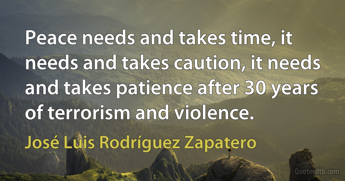 Peace needs and takes time, it needs and takes caution, it needs and takes patience after 30 years of terrorism and violence. (José Luis Rodríguez Zapatero)