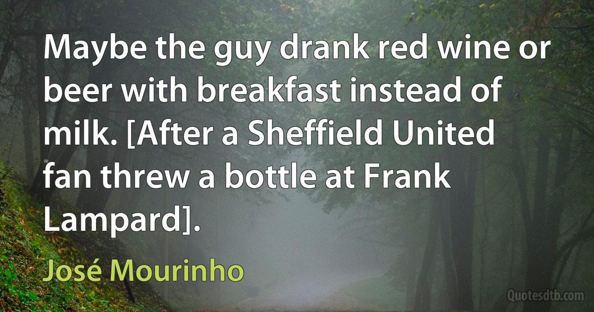 Maybe the guy drank red wine or beer with breakfast instead of milk. [After a Sheffield United fan threw a bottle at Frank Lampard]. (José Mourinho)