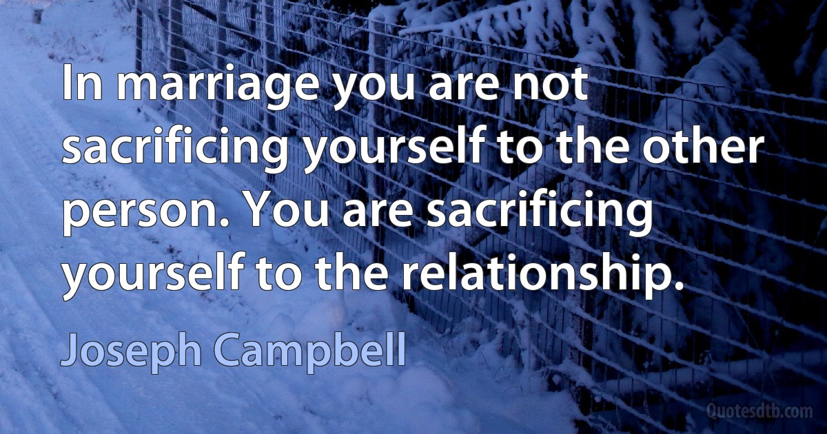 In marriage you are not sacrificing yourself to the other person. You are sacrificing yourself to the relationship. (Joseph Campbell)