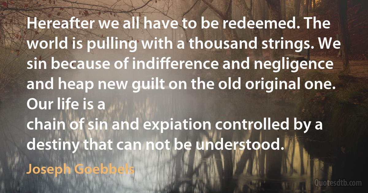 Hereafter we all have to be redeemed. The world is pulling with a thousand strings. We sin because of indifference and negligence and heap new guilt on the old original one. Our life is a
chain of sin and expiation controlled by a destiny that can not be understood. (Joseph Goebbels)