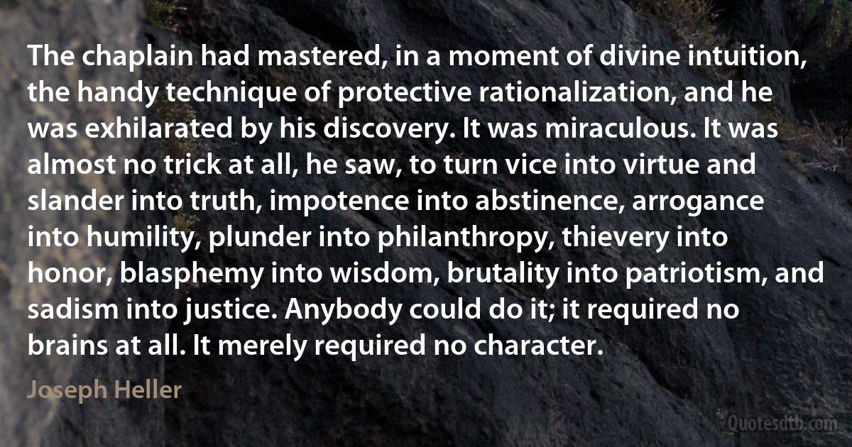 The chaplain had mastered, in a moment of divine intuition, the handy technique of protective rationalization, and he was exhilarated by his discovery. It was miraculous. It was almost no trick at all, he saw, to turn vice into virtue and slander into truth, impotence into abstinence, arrogance into humility, plunder into philanthropy, thievery into honor, blasphemy into wisdom, brutality into patriotism, and sadism into justice. Anybody could do it; it required no brains at all. It merely required no character. (Joseph Heller)