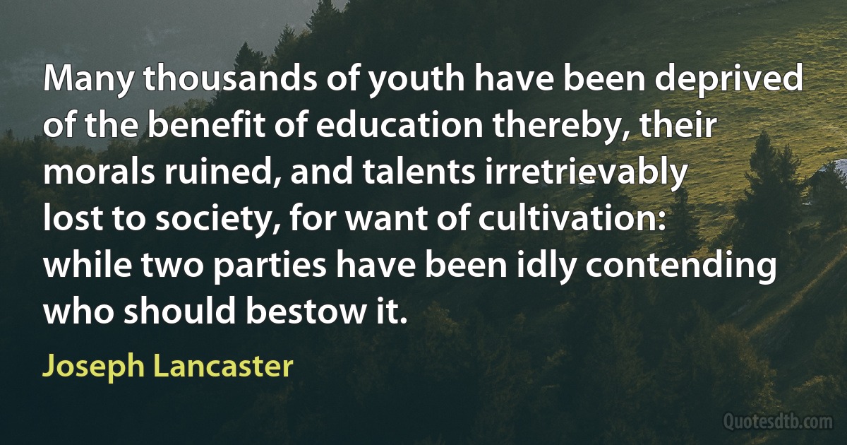 Many thousands of youth have been deprived of the benefit of education thereby, their morals ruined, and talents irretrievably lost to society, for want of cultivation: while two parties have been idly contending who should bestow it. (Joseph Lancaster)