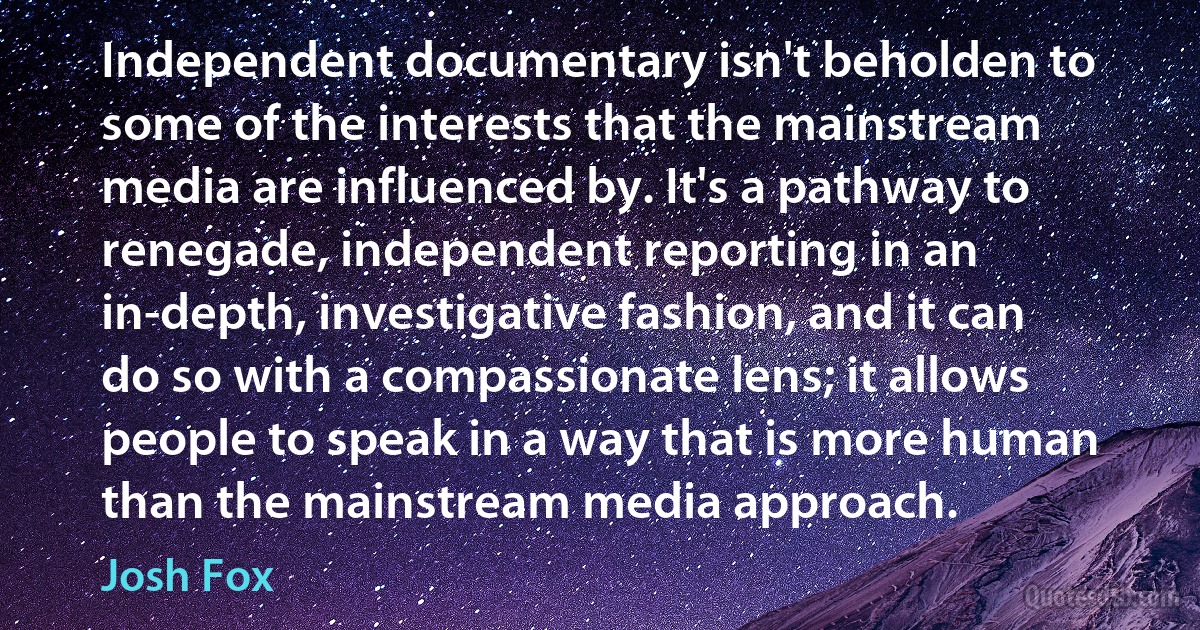 Independent documentary isn't beholden to some of the interests that the mainstream media are influenced by. It's a pathway to renegade, independent reporting in an in-depth, investigative fashion, and it can do so with a compassionate lens; it allows people to speak in a way that is more human than the mainstream media approach. (Josh Fox)