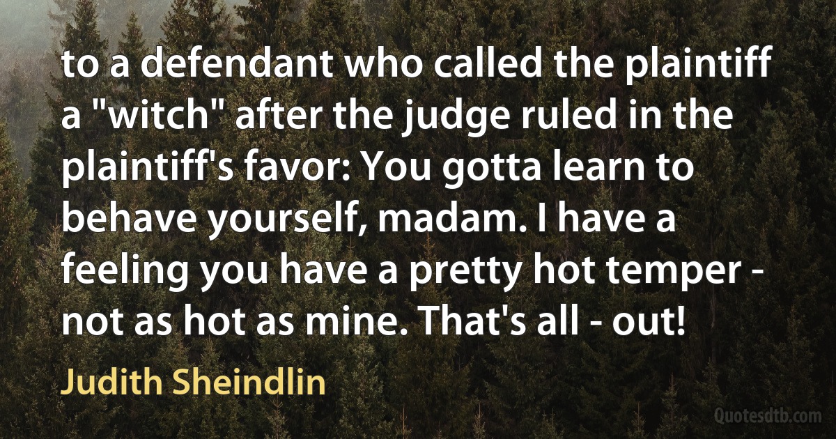 to a defendant who called the plaintiff a "witch" after the judge ruled in the plaintiff's favor: You gotta learn to behave yourself, madam. I have a feeling you have a pretty hot temper - not as hot as mine. That's all - out! (Judith Sheindlin)