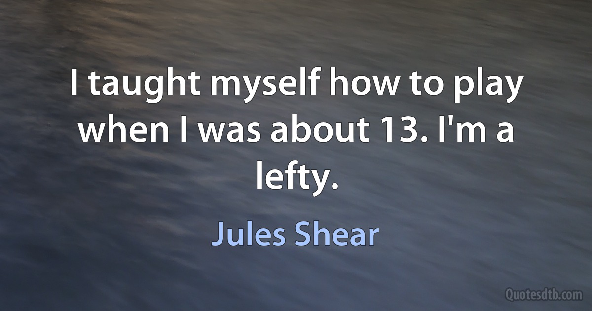 I taught myself how to play when I was about 13. I'm a lefty. (Jules Shear)