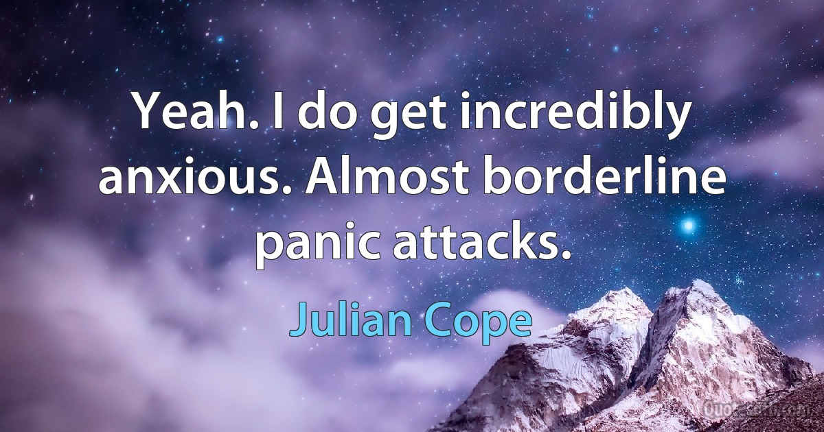 Yeah. I do get incredibly anxious. Almost borderline panic attacks. (Julian Cope)