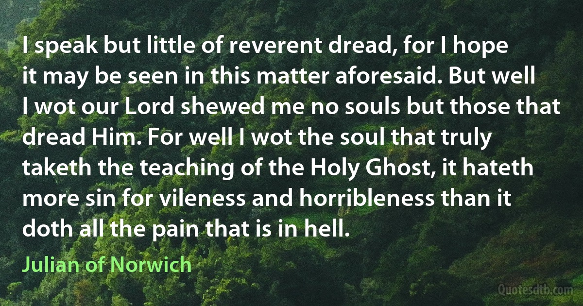 I speak but little of reverent dread, for I hope it may be seen in this matter aforesaid. But well I wot our Lord shewed me no souls but those that dread Him. For well I wot the soul that truly taketh the teaching of the Holy Ghost, it hateth more sin for vileness and horribleness than it doth all the pain that is in hell. (Julian of Norwich)