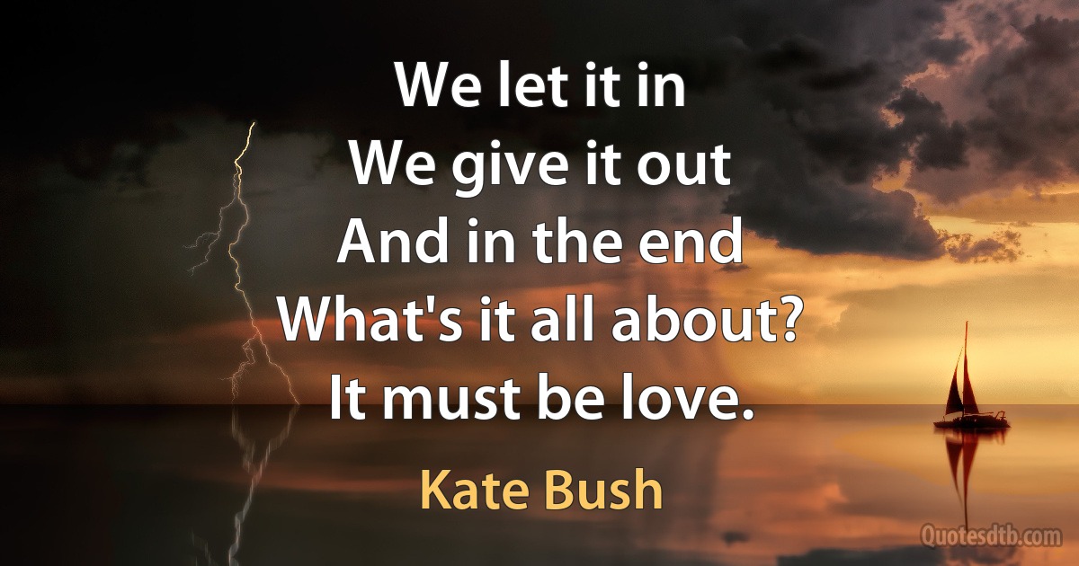 We let it in
We give it out
And in the end
What's it all about?
It must be love. (Kate Bush)