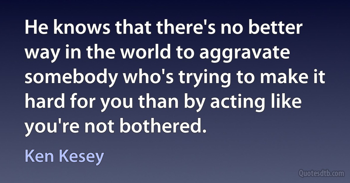 He knows that there's no better way in the world to aggravate somebody who's trying to make it hard for you than by acting like you're not bothered. (Ken Kesey)