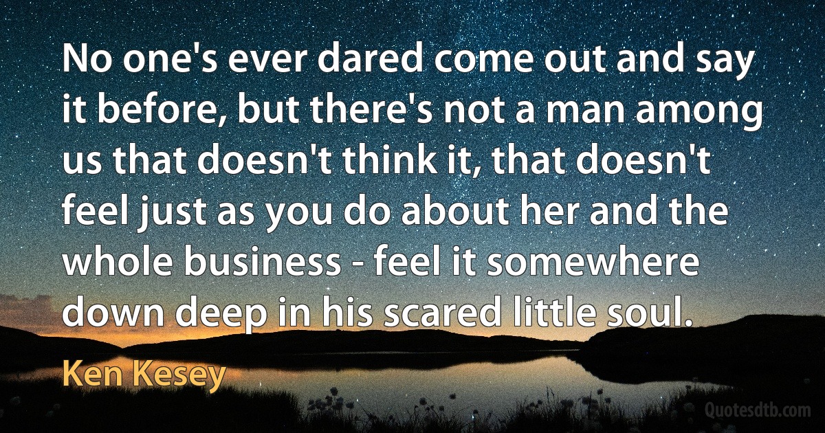 No one's ever dared come out and say it before, but there's not a man among us that doesn't think it, that doesn't feel just as you do about her and the whole business - feel it somewhere down deep in his scared little soul. (Ken Kesey)