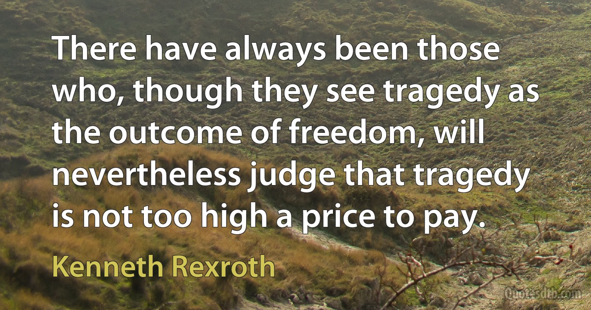 There have always been those who, though they see tragedy as the outcome of freedom, will nevertheless judge that tragedy is not too high a price to pay. (Kenneth Rexroth)