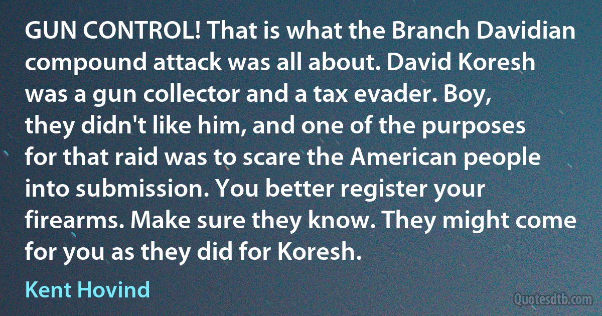 GUN CONTROL! That is what the Branch Davidian compound attack was all about. David Koresh was a gun collector and a tax evader. Boy, they didn't like him, and one of the purposes for that raid was to scare the American people into submission. You better register your firearms. Make sure they know. They might come for you as they did for Koresh. (Kent Hovind)