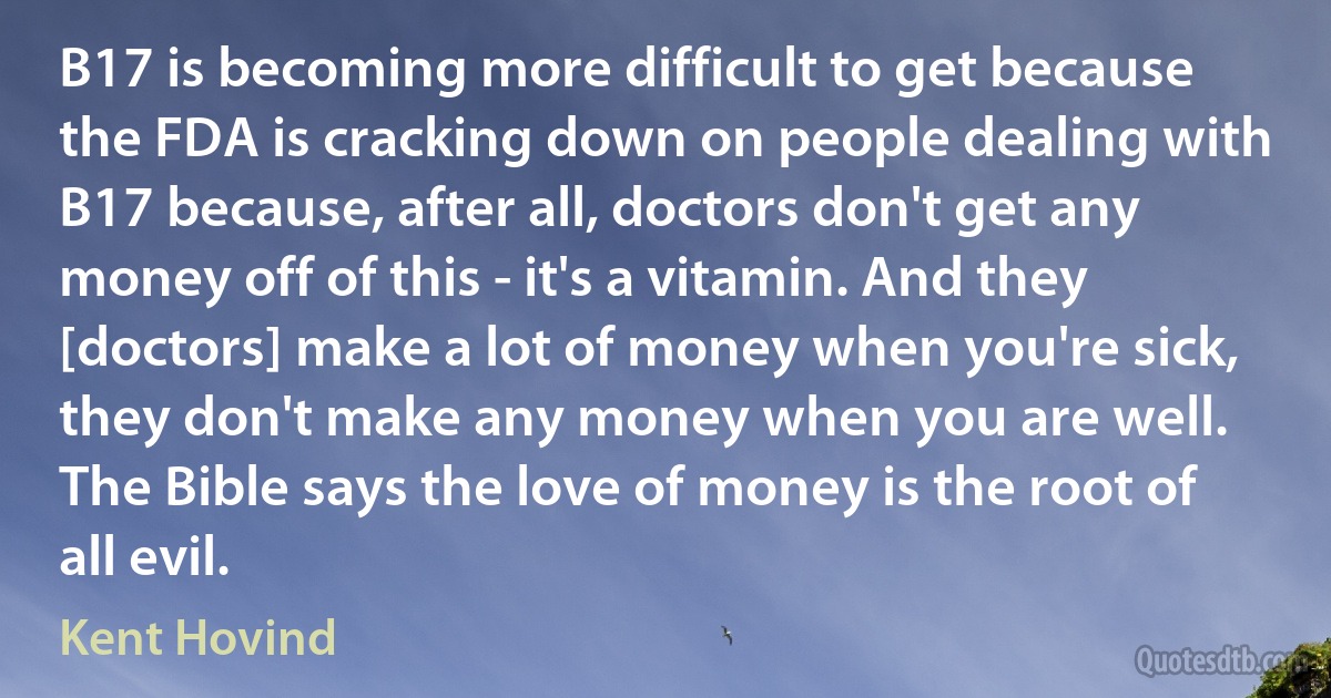 B17 is becoming more difficult to get because the FDA is cracking down on people dealing with B17 because, after all, doctors don't get any money off of this - it's a vitamin. And they [doctors] make a lot of money when you're sick, they don't make any money when you are well. The Bible says the love of money is the root of all evil. (Kent Hovind)