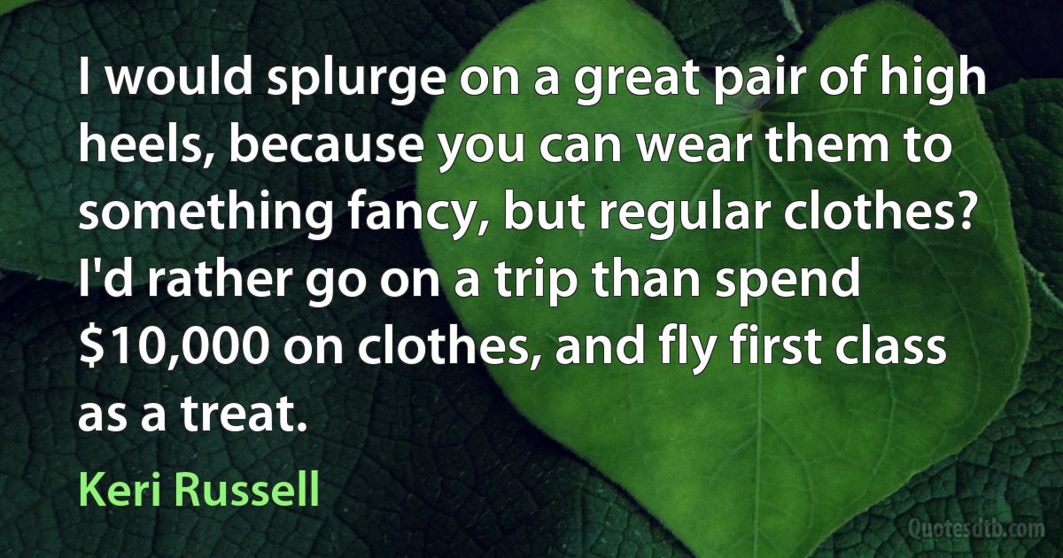 I would splurge on a great pair of high heels, because you can wear them to something fancy, but regular clothes? I'd rather go on a trip than spend $10,000 on clothes, and fly first class as a treat. (Keri Russell)