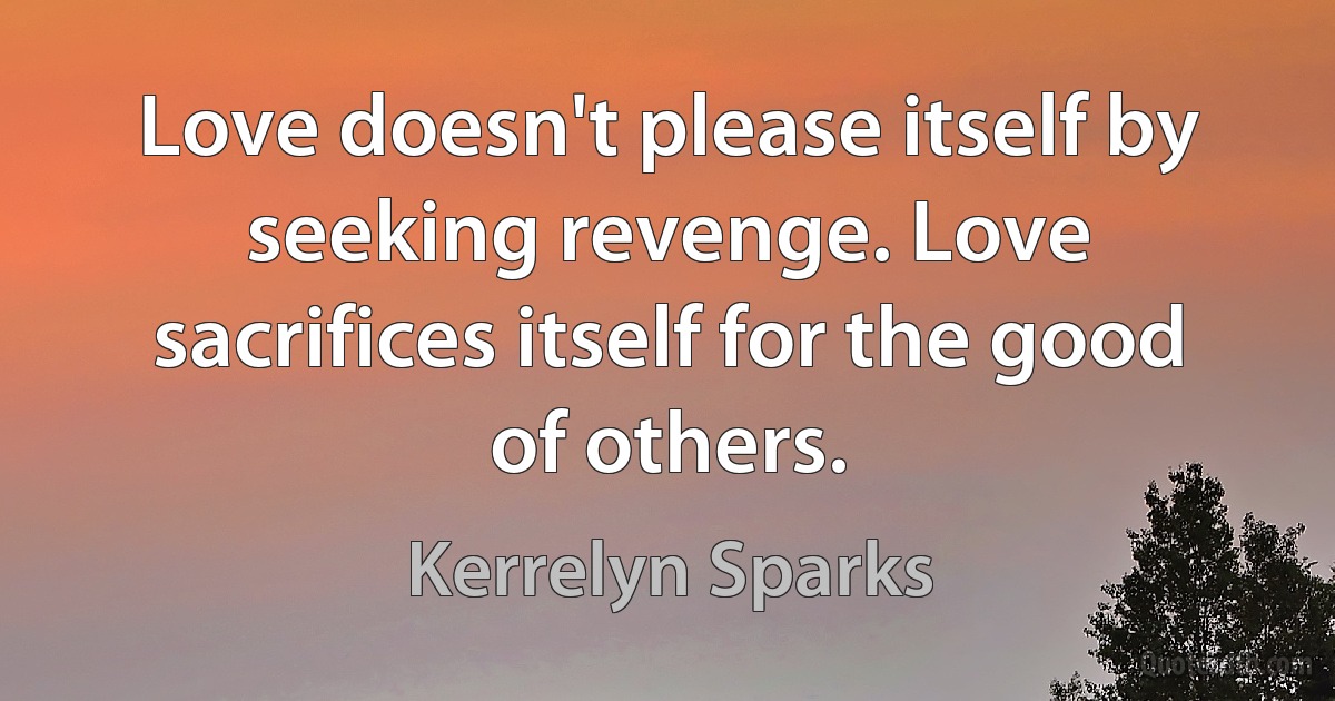 Love doesn't please itself by seeking revenge. Love sacrifices itself for the good of others. (Kerrelyn Sparks)