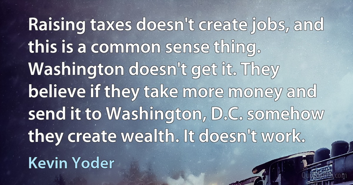 Raising taxes doesn't create jobs, and this is a common sense thing. Washington doesn't get it. They believe if they take more money and send it to Washington, D.C. somehow they create wealth. It doesn't work. (Kevin Yoder)