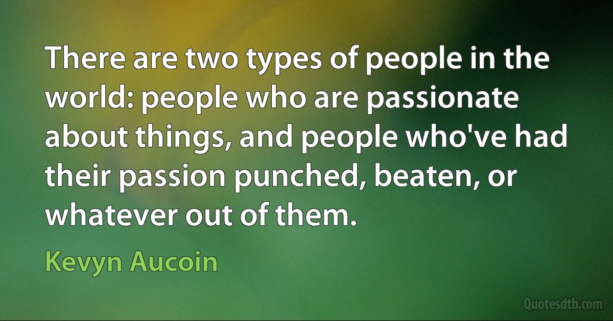 There are two types of people in the world: people who are passionate about things, and people who've had their passion punched, beaten, or whatever out of them. (Kevyn Aucoin)