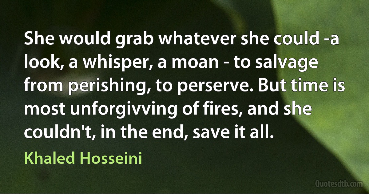 She would grab whatever she could -a look, a whisper, a moan - to salvage from perishing, to perserve. But time is most unforgivving of fires, and she couldn't, in the end, save it all. (Khaled Hosseini)