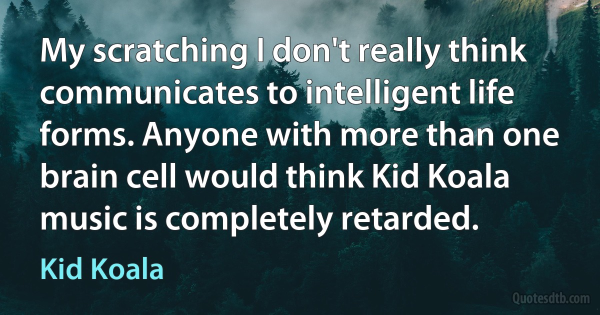 My scratching I don't really think communicates to intelligent life forms. Anyone with more than one brain cell would think Kid Koala music is completely retarded. (Kid Koala)