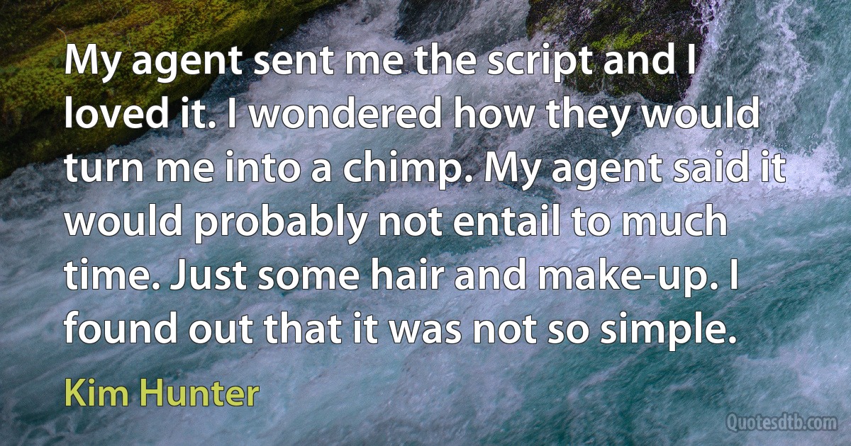 My agent sent me the script and I loved it. I wondered how they would turn me into a chimp. My agent said it would probably not entail to much time. Just some hair and make-up. I found out that it was not so simple. (Kim Hunter)