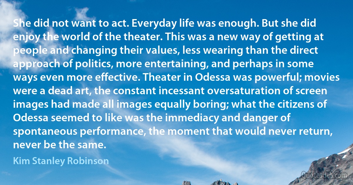 She did not want to act. Everyday life was enough. But she did enjoy the world of the theater. This was a new way of getting at people and changing their values, less wearing than the direct approach of politics, more entertaining, and perhaps in some ways even more effective. Theater in Odessa was powerful; movies were a dead art, the constant incessant oversaturation of screen images had made all images equally boring; what the citizens of Odessa seemed to like was the immediacy and danger of spontaneous performance, the moment that would never return, never be the same. (Kim Stanley Robinson)